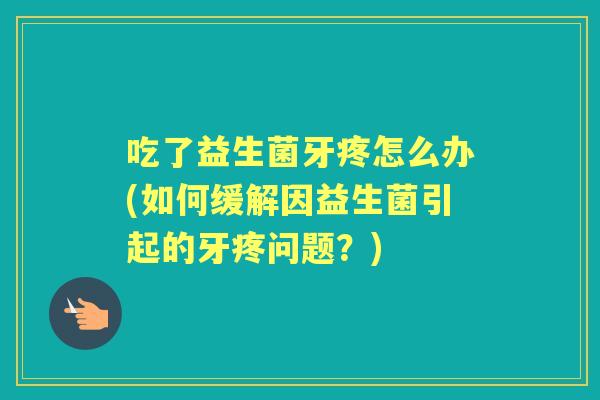 吃了益生菌牙疼怎么办(如何缓解因益生菌引起的牙疼问题？)