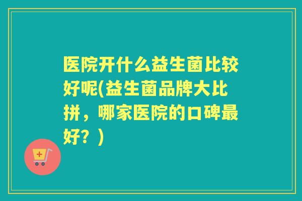 医院开什么益生菌比较好呢(益生菌品牌大比拼，哪家医院的口碑好？)