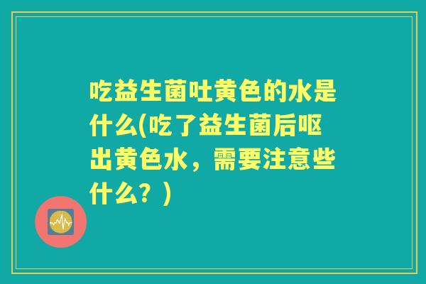 吃益生菌吐黄色的水是什么(吃了益生菌后呕出黄色水，需要注意些什么？)
