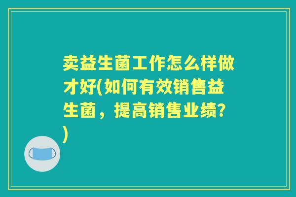 卖益生菌工作怎么样做才好(如何有效销售益生菌,提高销售业绩?) 卖益生菌工作怎么样做才好(如何有效销售益生菌,提高销售业绩?)