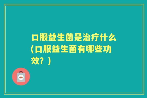 口服益生菌是什么(口服益生菌有哪些功效？)