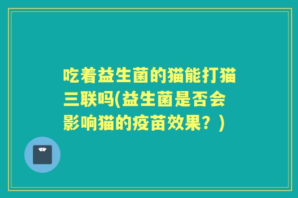 吃着益生菌的猫能打猫三联吗(益生菌是否会影响猫的疫苗效果？)