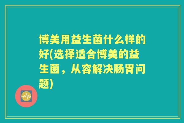 博美用益生菌什么样的好(选择适合博美的益生菌，从容解决肠胃问题)