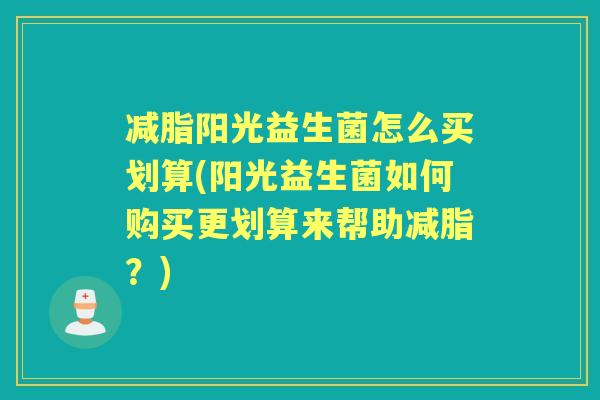 减脂阳光益生菌怎么买划算(阳光益生菌如何购买更划算来帮助减脂？)