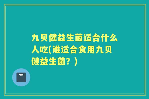 九贝健益生菌适合什么人吃(谁适合食用九贝健益生菌？)