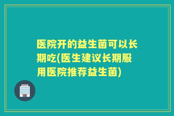 医院开的益生菌可以长期吃(医生建议长期服用医院推荐益生菌)