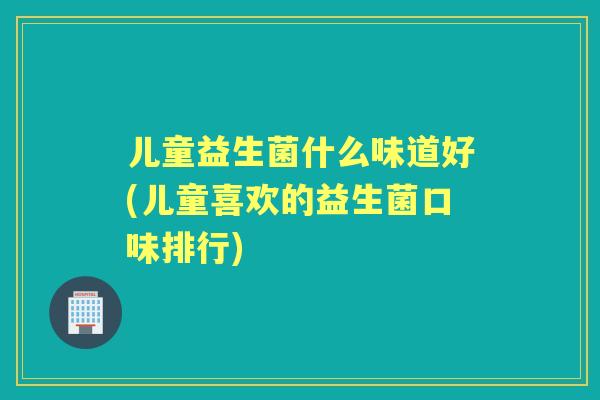 儿童益生菌什么味道好(儿童喜欢的益生菌口味排行)