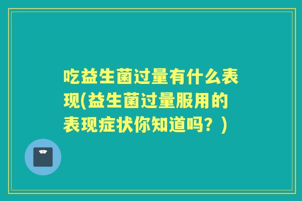 吃益生菌过量有什么表现(益生菌过量服用的表现症状你知道吗?) 吃益生菌过量有什么表现(益生菌过量服用的表现症状你知道吗?)