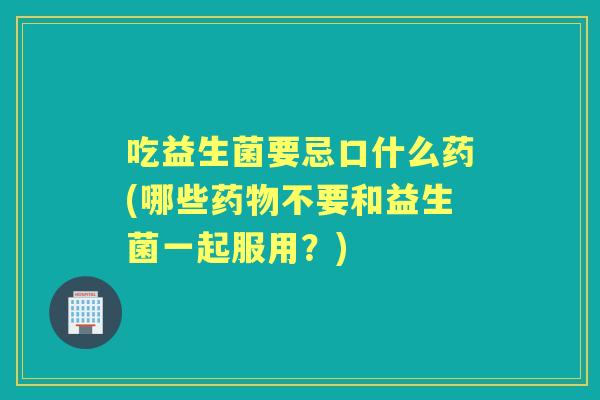 吃益生菌要忌口什么药(哪些不要和益生菌一起服用？)