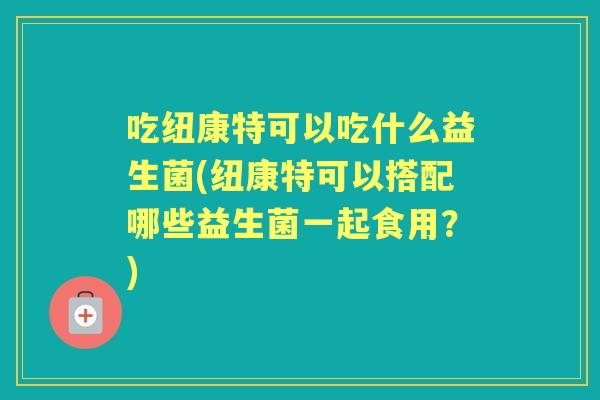 吃纽康特可以吃什么益生菌(纽康特可以搭配哪些益生菌一起食用?) 吃纽康特可以吃什么益生菌(纽康特可以搭配哪些益生菌一起食用?)
