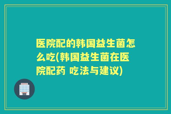 医院配的韩国益生菌怎么吃(韩国益生菌在医院配药 吃法与建议) 医院配的韩国益生菌怎么吃(韩国益生菌在医院配药 吃法与建议)