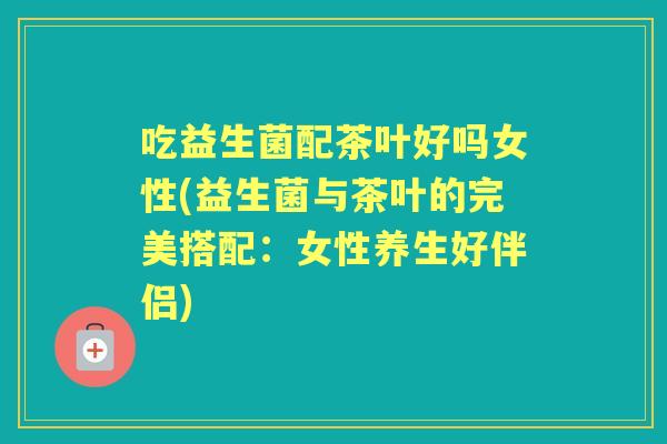 吃益生菌配茶叶好吗女性(益生菌与茶叶的完美搭配：女性养生好伴侣)
