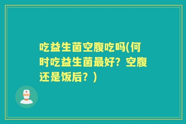 吃益生菌空腹吃吗(何时吃益生菌好？空腹还是饭后？)