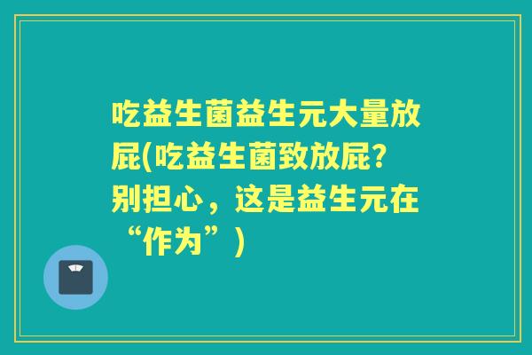 吃益生菌益生元大量放屁(吃益生菌致放屁?别担心,这是益生元在“作为”) 吃益生菌益生元大量放屁(吃益生菌致放屁?别担心,这是益生元在“作为”)