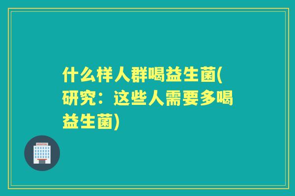 什么样人群喝益生菌(研究:这些人需要多喝益生菌) 什么样人群喝益生菌(研究:这些人需要多喝益生菌)