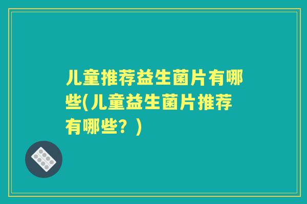 儿童推荐益生菌片有哪些(儿童益生菌片推荐有哪些？)