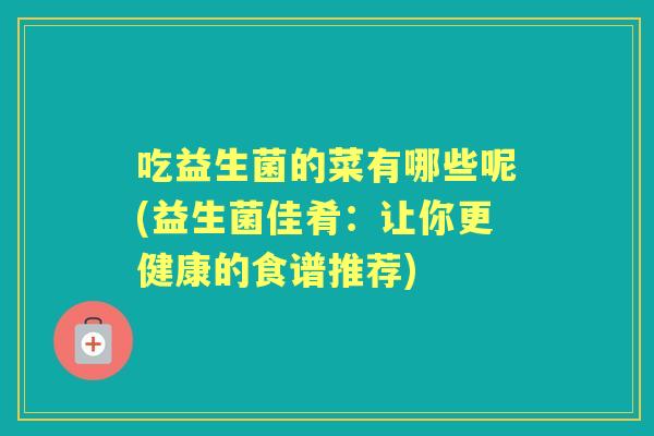 吃益生菌的菜有哪些呢(益生菌佳肴：让你更健康的食谱推荐)