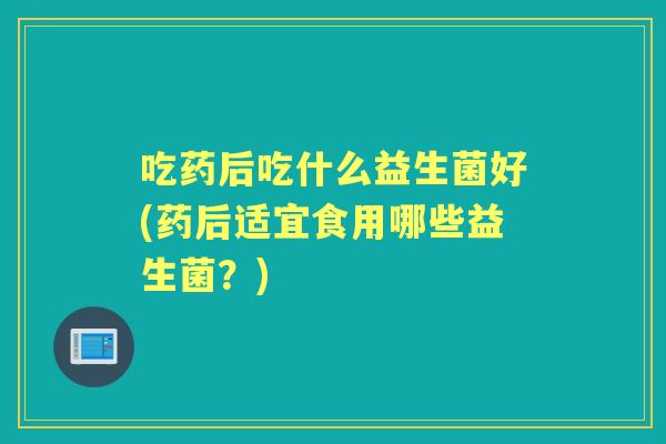 吃药后吃什么益生菌好(药后适宜食用哪些益生菌?) 吃药后吃什么益生菌好(药后适宜食用哪些益生菌?)