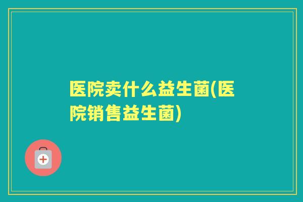 医院卖什么益生菌(医院销售益生菌)