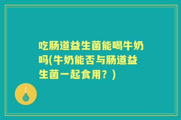 吃肠道益生菌能喝牛奶吗(牛奶能否与肠道益生菌一起食用？)