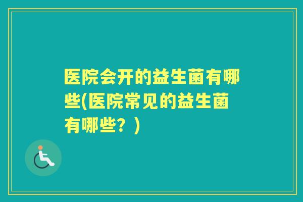 医院会开的益生菌有哪些(医院常见的益生菌有哪些?) 医院会开的益生菌有哪些(医院常见的益生菌有哪些?)