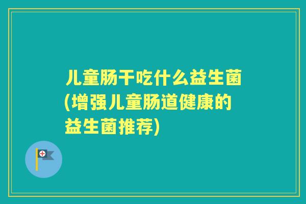 儿童肠干吃什么益生菌(增强儿童肠道健康的益生菌推荐)
