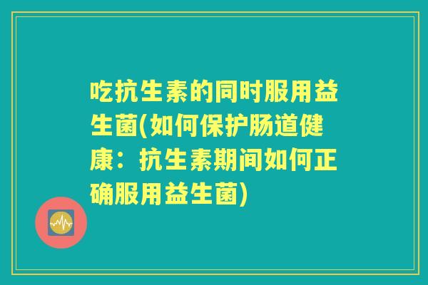 吃抗生素的同时服用益生菌(如何保护肠道健康:抗生素期间如何正确服用益生菌) 吃抗生素的同时服用益生菌(如何保护肠道健康:抗生素期间如何正确服用益生菌)