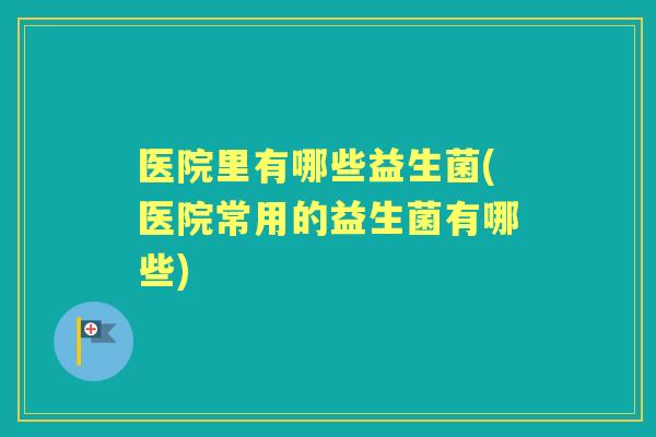 医院里有哪些益生菌(医院常用的益生菌有哪些) 医院里有哪些益生菌(医院常用的益生菌有哪些)