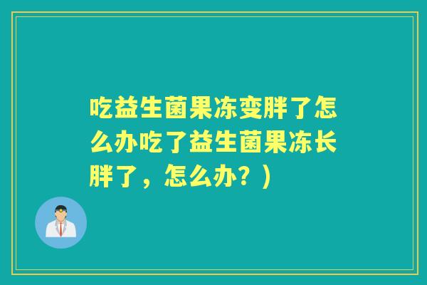 吃益生菌果冻变胖了怎么办吃了益生菌果冻长胖了,怎么办?) 吃益生菌果冻变胖了怎么办吃了益生菌果冻长胖了,怎么办?)
