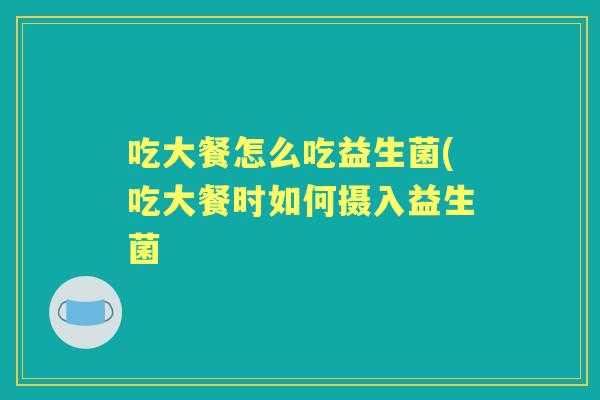 吃大餐怎么吃益生菌(吃大餐时如何摄入益生菌