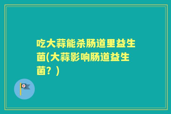吃大蒜能杀肠道里益生菌(大蒜影响肠道益生菌？)