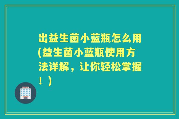 出益生菌小蓝瓶怎么用(益生菌小蓝瓶使用方法详解，让你轻松掌握！)