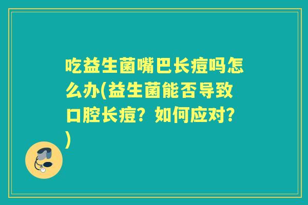 吃益生菌嘴巴长痘吗怎么办(益生菌能否导致口腔长痘?如何应对?) 吃益生菌嘴巴长痘吗怎么办(益生菌能否导致口腔长痘?如何应对?)