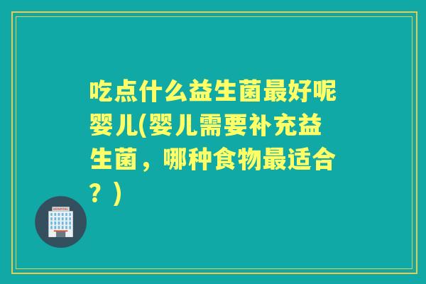 吃点什么益生菌好呢婴儿(婴儿需要补充益生菌，哪种食物适合？)