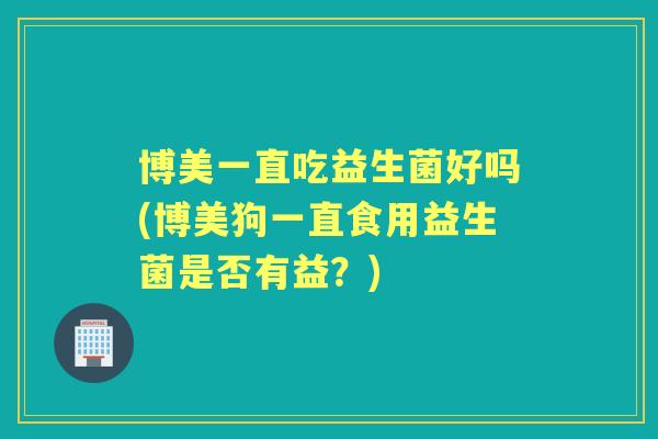 博美一直吃益生菌好吗(博美狗一直食用益生菌是否有益?) 博美一直吃益生菌好吗(博美狗一直食用益生菌是否有益?)