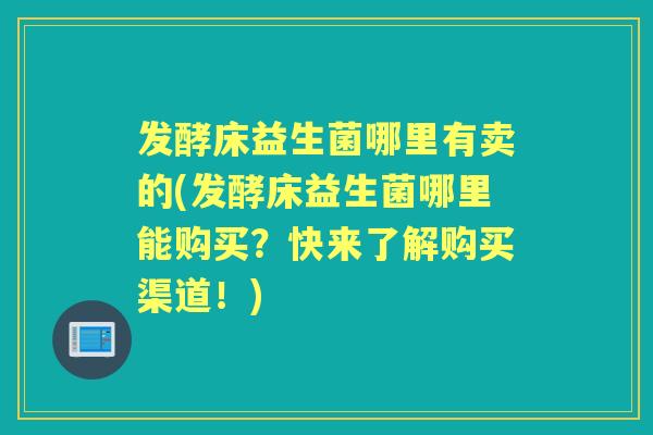 发酵床益生菌哪里有卖的(发酵床益生菌哪里能购买？快来了解购买渠道！)