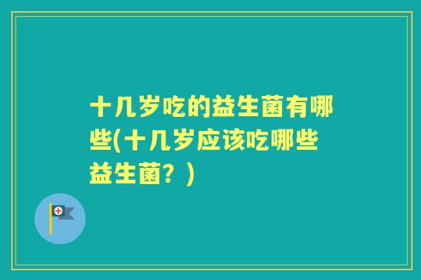 十几岁吃的益生菌有哪些(十几岁应该吃哪些益生菌？)