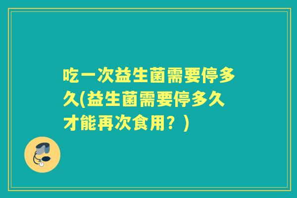 吃一次益生菌需要停多久(益生菌需要停多久才能再次食用？)