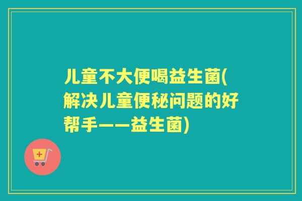 儿童不大便喝益生菌(解决儿童问题的好帮手——益生菌) 儿童不大便喝益生菌(解决儿童问题的好帮手——益生菌)