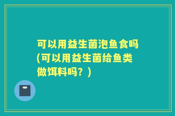 可以用益生菌泡鱼食吗(可以用益生菌给鱼类做饵料吗？)
