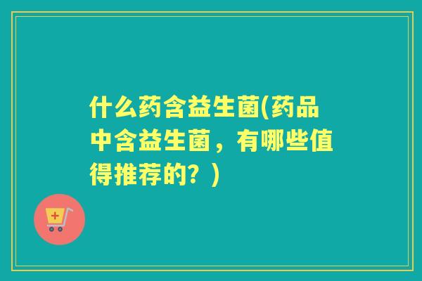 什么药含益生菌(药品中含益生菌,有哪些值得推荐的?) 什么药含益生菌(药品中含益生菌,有哪些值得推荐的?)
