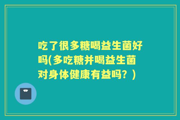 吃了很多糖喝益生菌好吗(多吃糖并喝益生菌对身体健康有益吗?) 吃了很多糖喝益生菌好吗(多吃糖并喝益生菌对身体健康有益吗?)