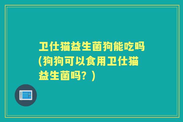 卫仕猫益生菌狗能吃吗(狗狗可以食用卫仕猫益生菌吗？)