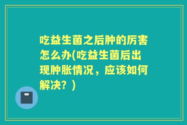 吃益生菌之后肿的厉害怎么办(吃益生菌后出现肿胀情况，应该如何解决？)