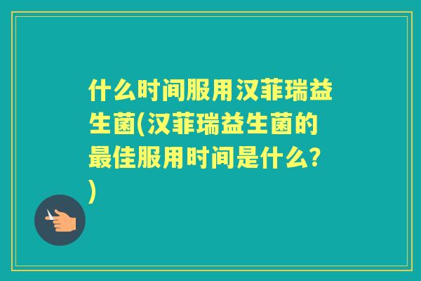 什么时间服用汉菲瑞益生菌(汉菲瑞益生菌的佳服用时间是什么?) 什么时间服用汉菲瑞益生菌(汉菲瑞益生菌的佳服用时间是什么?)