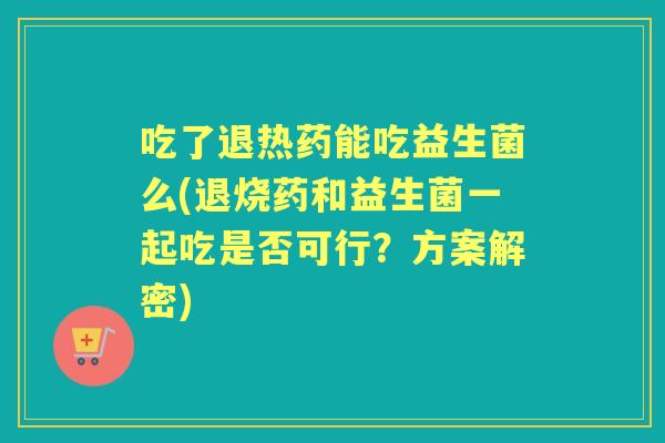 吃了退热药能吃益生菌么(退烧药和益生菌一起吃是否可行？方案解密)