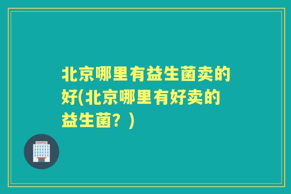 北京哪里有益生菌卖的好(北京哪里有好卖的益生菌？)
