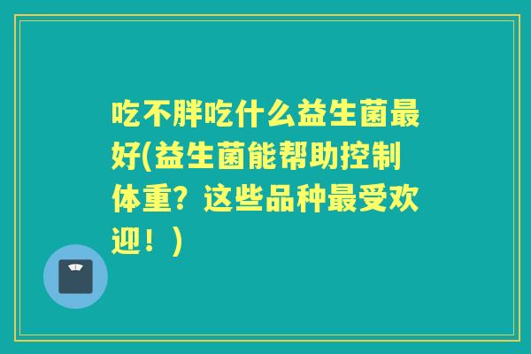 吃不胖吃什么益生菌好(益生菌能帮助控制体重?这些品种受欢迎!) 吃不胖吃什么益生菌好(益生菌能帮助控制体重?这些品种受欢迎!)