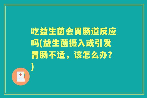 吃益生菌会道反应吗(益生菌摄入或引发不适,该怎么办?) 吃益生菌会道反应吗(益生菌摄入或引发不适,该怎么办?)