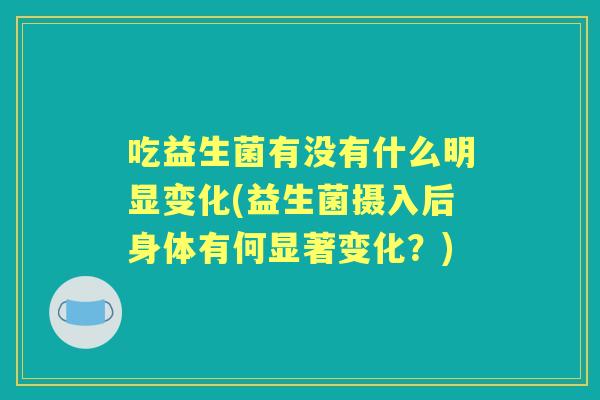 吃益生菌有没有什么明显变化(益生菌摄入后身体有何显著变化？)